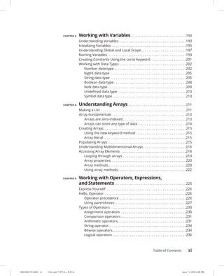 Table of Contents xi
0005390115.INDD xi Trim size: 7.375 in × 9.25 in June 11, 2022 4:46 PM
CHAPTER 3: Working with Variables. . . . . . . . . . . . . . . . . . . . . . . . . . . . . . . .  193
Understanding Variables. . . . . . . . . . . . . . . . . . . . . . . . . . . . . . . . . . . . . 193
Initializing Variables . . . . . . . . . . . . . . . . . . . . . . . . . . . . . . . . . . . . . . . . . 195
Understanding Global and Local Scope. . . . . . . . . . . . . . . . . . . . . . . . . 197
Naming Variables . . . . . . . . . . . . . . . . . . . . . . . . . . . . . . . . . . . . . . . . . . . 199
Creating Constants Using the const Keyword. . . . . . . . . . . . . . . . . . . . 201
Working with Data Types. . . . . . . . . . . . . . . . . . . . . . . . . . . . . . . . . . . . . 202
Number data type. . . . . . . . . . . . . . . . . . . . . . . . . . . . . . . . . . . . . . . . 202
bigInt data type. . . . . . . . . . . . . . . . . . . . . . . . . . . . . . . . . . . . . . . . . . 205
String data type. . . . . . . . . . . . . . . . . . . . . . . . . . . . . . . . . . . . . . . . . . 205
Boolean data type. . . . . . . . . . . . . . . . . . . . . . . . . . . . . . . . . . . . . . . . 208
NaN data type . . . . . . . . . . . . . . . . . . . . . . . . . . . . . . . . . . . . . . . . . . . 209
Undefined data type. . . . . . . . . . . . . . . . . . . . . . . . . . . . . . . . . . . . . . 210
Symbol data type. . . . . . . . . . . . . . . . . . . . . . . . . . . . . . . . . . . . . . . . . 210
CHAPTER 4: Understanding Arrays. . . . . . . . . . . . . . . . . . . . . . . . . . . . . . . . .  211
Making a List . . . . . . . . . . . . . . . . . . . . . . . . . . . . . . . . . . . . . . . . . . . . . . . 211
Array Fundamentals. . . . . . . . . . . . . . . . . . . . . . . . . . . . . . . . . . . . . . . . . 213
Arrays are zero-indexed. . . . . . . . . . . . . . . . . . . . . . . . . . . . . . . . . . . 213
Arrays can store any type of data. . . . . . . . . . . . . . . . . . . . . . . . . . . 214
Creating Arrays . . . . . . . . . . . . . . . . . . . . . . . . . . . . . . . . . . . . . . . . . . . . . 215
Using the new keyword method. . . . . . . . . . . . . . . . . . . . . . . . . . . . 215
Array literal. . . . . . . . . . . . . . . . . . . . . . . . . . . . . . . . . . . . . . . . . . . . . . 215
Populating Arrays . . . . . . . . . . . . . . . . . . . . . . . . . . . . . . . . . . . . . . . . . . . 215
Understanding Multidimensional Arrays. . . . . . . . . . . . . . . . . . . . . . . . 216
Accessing Array Elements . . . . . . . . . . . . . . . . . . . . . . . . . . . . . . . . . . . . 218
Looping through arrays. . . . . . . . . . . . . . . . . . . . . . . . . . . . . . . . . . . 219
Array properties. . . . . . . . . . . . . . . . . . . . . . . . . . . . . . . . . . . . . . . . . . 220
Array methods. . . . . . . . . . . . . . . . . . . . . . . . . . . . . . . . . . . . . . . . . . . 220
Using array methods. . . . . . . . . . . . . . . . . . . . . . . . . . . . . . . . . . . . . . 222
CHAPTER 5: Working with Operators, Expressions,
and Statements. . . . . . . . . . . . . . . . . . . . . . . . . . . . . . . . . . . . . . . . .  225
Express Yourself . . . . . . . . . . . . . . . . . . . . . . . . . . . . . . . . . . . . . . . . . . . . 226
Hello, Operator . . . . . . . . . . . . . . . . . . . . . . . . . . . . . . . . . . . . . . . . . . . . . 226
Operator precedence. . . . . . . . . . . . . . . . . . . . . . . . . . . . . . . . . . . . . 226
Using parentheses. . . . . . . . . . . . . . . . . . . . . . . . . . . . . . . . . . . . . . . . 227
Types of Operators. . . . . . . . . . . . . . . . . . . . . . . . . . . . . . . . . . . . . . . . . . 230
Assignment operators . . . . . . . . . . . . . . . . . . . . . . . . . . . . . . . . . . . . 230
Comparison operators. . . . . . . . . . . . . . . . . . . . . . . . . . . . . . . . . . . . 231
Arithmetic operators. . . . . . . . . . . . . . . . . . . . . . . . . . . . . . . . . . . . . . 231
String operator. . . . . . . . . . . . . . . . . . . . . . . . . . . . . . . . . . . . . . . . . . . 234
Bitwise operators. . . . . . . . . . . . . . . . . . . . . . . . . . . . . . . . . . . . . . . . . 234
Logical operators. . . . . . . . . . . . . . . . . . . . . . . . . . . . . . . . . . . . . . . . . 236
 