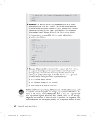 0005390136.INDD 98 Trim size: 7.375 in × 9.25 in June 11, 2022 2:43 PM
98 BOOK 2 Basic Web Coding
h1 style=color: red;Alibaba IPO expected to be biggest IPO of all
time/h1
/body
/html
»
» Embedded CSS: With this approach, CSS appears within the HTML file, but
separated from the HTML tags it modifies. The CSS code appears within the
HTML file between an opening and closing style tag, which itself is located
between an opening and closing head tag. Embedded CSS is usually used
when styling a single HTML page differently than the rest of your website.
In this example, the embedded CSS styles the header red, just like the
preceding inline CSS does.
!DOCTYPE html
html
head
titleRecord IPOs/title
style type=text/css
h1 {
color: red;
}
/style
/head
body
h1Alibaba IPO expected to be biggest IPO of all time/h1
/body
/html
»
» Separate style sheets: CSS can be specified in a separate style sheet — that is,
in a separate file. Using a separate style sheet is the preferred approach to
storing your CSS because it makes maintaining the HTML file easier and
allows you to quickly make changes. In the HTML file, the link tag is used
to refer to the separate style sheet and has three attributes:
• href: Specifies the CSS filename.
• rel: Should be set equal to stylesheet.
• type: Should be set equal to text/css.
With three different ways of styling HTML elements with CSS, all three ways could
be used with contradictory styles. For example, say your inline CSS styles h1 ele-
ments as red, whereas embedded CSS styles them as blue, and a separate style
sheet styles them as green. To resolve these conflicts, inline CSS has the high-
est priority and overrides all other CSS rules. If no inline CSS is specified, then
embedded CSS has the next highest priority, and finally in the absence of inline
 
