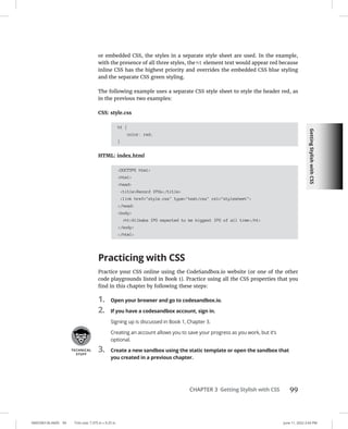 Getting
Stylish
with
CSS
0005390136.INDD 99 Trim size: 7.375 in × 9.25 in June 11, 2022 2:43 PM
CHAPTER 3 Getting Stylish with CSS 99
or embedded CSS, the styles in a separate style sheet are used. In the example,
with the presence of all three styles, the h1 element text would appear red because
inline CSS has the highest priority and overrides the embedded CSS blue styling
and the separate CSS green styling.
The following example uses a separate CSS style sheet to style the header red, as
in the previous two examples:
CSS: style.css
h1 {
color: red;
}
HTML: index.html
DOCTYPE html
html
head
titleRecord IPOs/title
link href=style.css type=text/css rel=stylesheet
/head
body
h1Alibaba IPO expected to be biggest IPO of all time/h1
/body
/html
Practicing with CSS
Practice your CSS online using the CodeSandbox.io website (or one of the other
code playgrounds listed in Book 1). Practice using all the CSS properties that you
find in this chapter by following these steps:
1. Open your browser and go to codesandbox.io.
2. If you have a codesandbox account, sign in.
Signing up is discussed in Book 1, Chapter 3.
Creating an account allows you to save your progress as you work, but it’s
optional.
3. Create a new sandbox using the static template or open the sandbox that
you created in a previous chapter.
 
