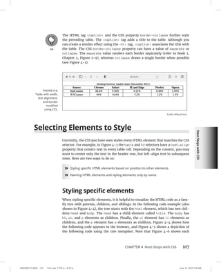 Next
Steps
with
CSS
0005390137.INDD 107 Trim size: 7.375 in × 9.25 in June 13, 2022 7:28 AM
CHAPTER 4 Next Steps with CSS 107
The HTML tag caption and the CSS property border-collapse further style
the preceding table. The caption tag adds a title to the table. Although you
can create a similar effect using the h1 tag, caption associates the title with
the table. The CSS border-collapse property can have a value of separate or
collapse. The separate value renders each border separately (refer to Book 2,
Chapter 2, Figure 2-9), whereas collapse draws a single border when possible
(see Figure 4-3).
Selecting Elements to Style
Currently, the CSS you have seen styles every HTML element that matches the CSS
selector. For example, in Figure 4-3 the table and td selectors have a text-align
property that centers text in every table cell. Depending on the content, you may
want to center only the text in the header row, but left-align text in subsequent
rows. Here are two ways to do so:
»
» Styling specific HTML elements based on position to other elements
»
» Naming HTML elements and styling elements only by name
Styling specific elements
When styling specific elements, it is helpful to visualize the HTML code as a fam-
ily tree with parents, children, and siblings. In the following code example (also
shown in Figure 4-4), the tree starts with the html element, which has two chil-
dren head and body. The head has a child element called title. The body has
h1, ul, and p elements as children. Finally, the ul element has li elements as
children, and the p element has a elements as children. Figure 4-4 shows how
the following code appears in the browser, and Figure 4-5 shows a depiction of
the following code using the tree metaphor. Note that Figure 4-6 shows each
FIGURE 4-3:
Table with width,
text alignment,
and border
­
modified
using CSS.
© John Wiley  Sons
 