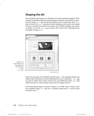 0005390137.INDD 116 Trim size: 7.375 in × 9.25 in June 13, 2022 7:28 AM
116 BOOK 2 Basic Web Coding
Shaping the div
The preceding page layouts are collections of elements grouped together. These
elements are grouped together using rectangular containers created with an open-
ing and closing div tag, and all of the layouts can be created with these div
tags. By itself, the div tag doesn’t render anything on the screen, but instead
serves as a container for content of any type, such as HTML headings, lists, tables,
or images. To see the div tag in action, take a look at the Codecademy.com
homepage in Figure 4-12.
Notice how the page can be divided into three parts — the navigation header, the
middle video testimonial, and then additional text user testimonials. div tags
are used to outline these major content areas, and additional nested div tags
within each part are used to group content such as images and text.
In the following example, as shown in Figure 4-13, HTML code is used to create
two containers using div tags, the id attribute names each div, and CSS sizes
and colors the div.
FIGURE 4-12:
Codecademy.com
homepage with
visible borders
for the
div tags.
© John Wiley  Sons
 
