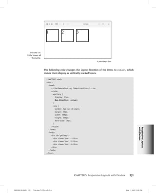 Responsive
Layouts
with
Flexbox
0005390138.INDD 131 Trim size: 7.375 in × 9.25 in June 11, 2022 12:45 PM
CHAPTER 5 Responsive Layouts with Flexbox 131
The following code changes the layout direction of the items to column, which
makes them display as vertically stacked boxes.
!DOCTYPE html
html
head
titleDemonstrating flex-direction/title
style
#gallery {
display: flex;
flex-direction: column;
}
.box {
border: 4px solid black;
margin: 10px;
width: 100px;
height: 100px;
font-size: 36px;
}
/style
/head
body
div id=gallery
div class=box1/div
div class=box2/div
div class=box3/div
/div
/body
/html
FIGURE 5-4:
Little boxes all
the same.
© John Wiley  Sons
 