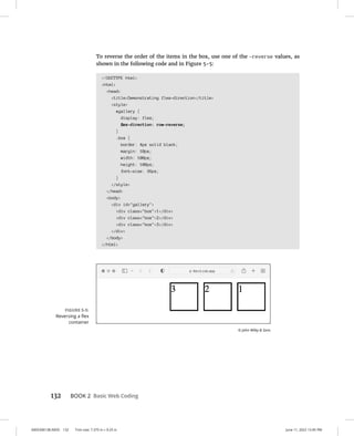 0005390138.INDD 132 Trim size: 7.375 in × 9.25 in June 11, 2022 12:45 PM
132 BOOK 2 Basic Web Coding
To reverse the order of the items in the box, use one of the -reverse values, as
shown in the following code and in Figure 5-5:
!DOCTYPE html
html
head
titleDemonstrating flex-direction/title
style
#gallery {
display: flex;
flex-direction: row-reverse;
}
.box {
border: 4px solid black;
margin: 10px;
width: 100px;
height: 100px;
font-size: 36px;
}
/style
/head
body
div id=gallery
div class=box1/div
div class=box2/div
div class=box3/div
/div
/body
/html
FIGURE 5-5:
Reversing a flex
container
© John Wiley  Sons
 