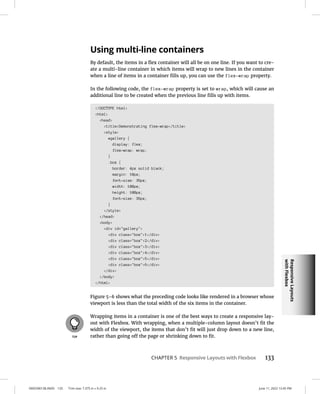 Responsive
Layouts
with
Flexbox
0005390138.INDD 133 Trim size: 7.375 in × 9.25 in June 11, 2022 12:45 PM
CHAPTER 5 Responsive Layouts with Flexbox 133
Using multi-line containers
By default, the items in a flex container will all be on one line. If you want to cre-
ate a multi-line container in which items will wrap to new lines in the container
when a line of items in a container fills up, you can use the flex-wrap property.
In the following code, the flex-wrap property is set to wrap, which will cause an
additional line to be created when the previous line fills up with items.
!DOCTYPE html
html
head
titleDemonstrating flex-wrap/title
style
#gallery {
display: flex;
flex-wrap: wrap;
}
.box {
border: 4px solid black;
margin: 10px;
font-size: 36px;
width: 100px;
height: 100px;
font-size: 36px;
}
/style
/head
body
div id=gallery
div class=box1/div
div class=box2/div
div class=box3/div
div class=box4/div
div class=box5/div
div class=box6/div
/div
/body
/html
Figure 5-6 shows what the preceding code looks like rendered in a browser whose
viewport is less than the total width of the six items in the container.
Wrapping items in a container is one of the best ways to create a responsive lay-
out with Flexbox. With wrapping, when a multiple-column layout doesn’t fit the
width of the viewport, the items that don’t fit will just drop down to a new line,
rather than going off the page or shrinking down to fit.
 