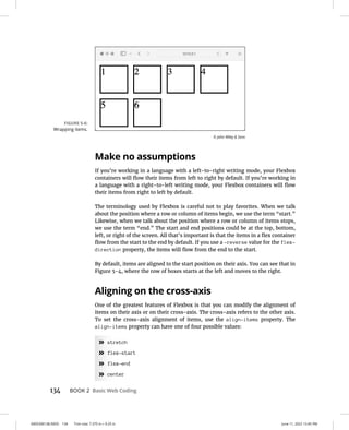 0005390138.INDD 134 Trim size: 7.375 in × 9.25 in June 11, 2022 12:45 PM
134 BOOK 2 Basic Web Coding
Make no assumptions
If you’re working in a language with a left-to-right writing mode, your Flexbox
containers will flow their items from left to right by default. If you’re working in
a language with a right-to-left writing mode, your Flexbox containers will flow
their items from right to left by default.
The terminology used by Flexbox is careful not to play favorites. When we talk
about the position where a row or column of items begin, we use the term “start.”
Likewise, when we talk about the position where a row or column of items stops,
we use the term “end.” The start and end positions could be at the top, bottom,
left, or right of the screen. All that’s important is that the items in a flex container
flow from the start to the end by default. If you use a -reverse value for the flex-
direction property, the items will flow from the end to the start.
By default, items are aligned to the start position on their axis. You can see that in
Figure 5-4, where the row of boxes starts at the left and moves to the right.
Aligning on the cross-axis
One of the greatest features of Flexbox is that you can modify the alignment of
items on their axis or on their cross-axis. The cross-axis refers to the other axis.
To set the cross-axis alignment of items, use the align-items property. The
align-items property can have one of four possible values:
»
» stretch
»
» flex-start
»
» flex-end
»
» center
FIGURE 5-6:
Wrapping items.
© John Wiley  Sons
 