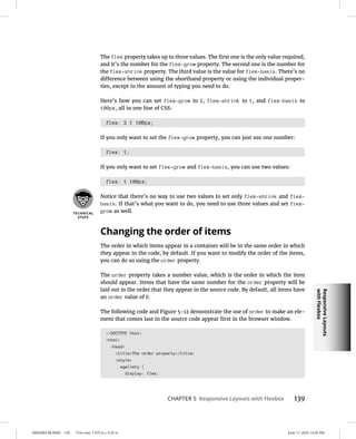Responsive
Layouts
with
Flexbox
0005390138.INDD 139 Trim size: 7.375 in × 9.25 in June 11, 2022 12:45 PM
CHAPTER 5 Responsive Layouts with Flexbox 139
The flex property takes up to three values. The first one is the only value required,
and it’s the number for the flex-grow property. The second one is the number for
the flex-shrink property. The third value is the value for flex-basis. There’s no
difference between using the shorthand property or using the individual proper-
ties, except in the amount of typing you need to do.
Here’s how you can set flex-grow to 2, flex-shrink to 1, and flex-basis to
100px, all in one line of CSS:
flex: 2 1 100px;
If you only want to set the flex-grow property, you can just use one number:
flex: 1;
If you only want to set flex-grow and flex-basis, you can use two values:
flex: 1 100px;
Notice that there’s no way to use two values to set only flex-shrink and flex-
basis. If that’s what you want to do, you need to use three values and set flex-
grow as well.
Changing the order of items
The order in which items appear in a container will be in the same order in which
they appear in the code, by default. If you want to modify the order of the items,
you can do so using the order property.
The order property takes a number value, which is the order in which the item
should appear. Items that have the same number for the order property will be
laid out in the order that they appear in the source code. By default, all items have
an order value of 0.
The following code and Figure 5-12 demonstrate the use of order to make an ele-
ment that comes last in the source code appear first in the browser window.
!DOCTYPE html
html
head
titleThe order property/title
style
#gallery {
display: flex;
 
