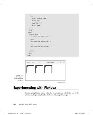 0005390138.INDD 140 Trim size: 7.375 in × 9.25 in June 11, 2022 12:45 PM
140 BOOK 2 Basic Web Coding
}
.box {
border: 4px solid black;
margin: 10px;
font-size: 36px;
width: 100px;
height: 100px;
}
/style
/head
body
div id=gallery
div class=box style=order: 2;
1
/div
div class=box style=order: 3;
2
/div
div class=box style=order: 1;
3
/div
/div
/body
/html
Experimenting with Flexbox
Practice using Flexbox online using the CodeSandbox.io website (or one of the
other code playgrounds listed in Book 1) by following these steps:
FIGURE 5-12:
Changing the
order of items in
a container.
© John Wiley  Sons
 