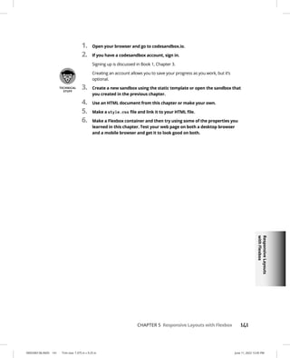 Responsive
Layouts
with
Flexbox
0005390138.INDD 141 Trim size: 7.375 in × 9.25 in June 11, 2022 12:45 PM
CHAPTER 5 Responsive Layouts with Flexbox 141
1. Open your browser and go to codesandbox.io.
2. If you have a codesandbox account, sign in.
Signing up is discussed in Book 1, Chapter 3.
Creating an account allows you to save your progress as you work, but it’s
optional.
3. Create a new sandbox using the static template or open the sandbox that
you created in the previous chapter.
4. Use an HTML document from this chapter or make your own.
5. Make a style.css file and link it to your HTML file.
6. Make a Flexbox container and then try using some of the properties you
learned in this chapter. Test your web page on both a desktop browser
and a mobile browser and get it to look good on both.
 