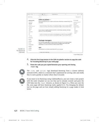 0005390139.INDD 146 Trim size: 7.375 in × 9.25 in June 13, 2022 7:39 AM
146 BOOK 2 Basic Web Coding
4. Click the first Copy button in the CDN via jsDelivr section to copy the code
for including Bootstrap in your web page.
5. Paste the code you just copied between your opening and closing
head tag.
The link and script tags download Bootstrap from a content delivery
network (CDN), which is a network that’s optimized for serving code and media
files to users quickly no matter where they’re located.
If you want to try Bootstrap using CodeSandbox.io, you can create a new project
with the static template (or use one that you’ve already created) and paste the
CDN links into the head element, as shown in Figure 6-4. When you save the
file, your page will have Bootstrap styles applied to it. Try changing the default
text on the page and see how simply adding Bootstrap to a page makes it look
better.
FIGURE 6-3:
The Bootstrap
CDN links.
© John Wiley  Sons
 