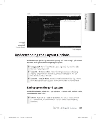 Styling
with
Bootstrap
0005390139.INDD 147 Trim size: 7.375 in × 9.25 in June 13, 2022 7:39 AM
CHAPTER 6 Styling with Bootstrap 147
Understanding the Layout Options
Bootstrap allows you to lay out content quickly and easily using a grid system.
You have three options when using this grid system:
»
» Code yourself. After you learn how the grid is organized, you can write code
to create any layout you wish.
»
» Code with a Bootstrap editor. Instead of writing code in a text editor, drag
and drop components and elements to generate Bootstrap code. You can
then download and use this code.
»
» Code with a prebuilt theme. Download free Bootstrap themes or buy a theme
where the website has already been created, and you fill in your own content.
Lining up on the grid system
Bootstrap divides the screen into a grid system of 12 equally sized columns. These
columns follow a few rules:
»
» Columns must sum to a width of 12 columns. You can use one column that
is 12 columns wide, 12 columns that are each one column wide, or anything
in between.
FIGURE 6-4:
Using
Bootstrap in
CodeSandbox.io
© John Wiley  Sons
 