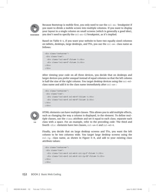 0005390139.INDD 152 Trim size: 7.375 in × 9.25 in June 13, 2022 7:39 AM
152 BOOK 2 Basic Web Coding
Because Bootstrap is mobile first, you only need to use the col-xs- breakpoint if
you want to divide a mobile screen into multiple columns. If you want to display
your layout in a single column on small screens (which is generally a good idea),
you don’t need to specify the col-xs-12 breakpoint, as it’s implied.
Based on Table 6-1, if you want your website to have two equally sized columns
on tablets, desktops, large desktops, and TVs, you use the col-sm- class name as
follows:
div class=container
div class=row
div class=col-sm-6Column 1/div
div class=col-sm-6Column 2/div
/div
/div
After viewing your code on all three devices, you decide that on desktops and
larger devices you prefer unequal instead of equal columns so that the left column
is half the size of the right column. You target desktop devices using the col-md-
class name and add it to the class name immediately after col-sm-:
div class=container
div class=row
div class=col-sm-6 col-md-4Column 1/div
div class=col-sm-6 col-md-8Column 2/div
/div
/div
HTML elements can have multiple classes. This allows you to add multiple effects,
such as changing the way a column is displayed, to the element. To define mul-
tiple classes, use the class attribute and set it equal to each class; separate each
class with a space. For an example, refer to the preceding code: The third and
fourth div elements have two classes, col-sm-6 and col-md-4.
Finally, you decide that on large desktop screens and TVs, you want the left
column to be two columns wide. You target large desktop screens using the
col-lg- class name, as shown in Figure 6-8, and add to your existing class
attribute values:
div class=container
div class=row
div class=col-sm-6 col-md-4 col-lg-2Column 1/div
div class=col-sm-6 col-md-8 col-lg-10Column 2/div
/div
/div
 