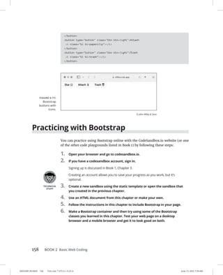 0005390139.INDD 158 Trim size: 7.375 in × 9.25 in June 13, 2022 7:39 AM
158 BOOK 2 Basic Web Coding
/button
button type=button class=btn btn-lightAttach
i class=bi bi-paperclip/i
/button
button type=button class=btn btn-lightTrash
i class=bi bi-trash/i
/button
Practicing with Bootstrap
You can practice using Bootstrap online with the CodeSandbox.io website (or one
of the other code playgrounds listed in Book 1) by following these steps:
1. Open your browser and go to codesandbox.io.
2. If you have a codesandbox account, sign in.
Signing up is discussed in Book 1, Chapter 3.
Creating an account allows you to save your progress as you work, but it’s
optional.
3. Create a new sandbox using the static template or open the sandbox that
you created in the previous chapter.
4. Use an HTML document from this chapter or make your own.
5. Follow the instructions in this chapter to include Bootstrap in your page.
6. Make a Bootstrap container and then try using some of the Bootstrap
classes you learned in this chapter. Test your web page on a desktop
browser and a mobile browser and get it to look good on both.
FIGURE 6-11:
Bootstrap
buttons with
icons.
© John Wiley  Sons
 