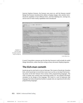 0005390140.INDD 162 Trim size: 7.375 in × 9.25 in June 11, 2022 2:48 PM
162 BOOK 3 Advanced Web Coding
Internet Explorer browser, the browser wars were on, and the features started
flying! One browser introduced the ability to display images, then another intro-
duced the capability to have different fonts, and then blinking text, moving text,
and all sorts of other wacky capabilities were introduced!
It wasn’t long before someone got the idea that browsers could actually do useful
things themselves, rather than just acting as fancy document display programs.
The Eich-man cometh
JavaScript got its start back in 1995 at Netscape. The creator of JavaScript, Brandon
Eich, wrote JavaScript in record time (some say in as few as ten days!) by borrow-
ing many of the best features from various other programming languages. The
rush to market also created some interesting quirks (or, less politely described,
mistakes) in the design of the language. The result is a sort of Esperanto-like
language that looks deceptively familiar to people who are experienced with other
programming languages.
FIGURE 1-1:
The first web
browsers weren’t
much to look at.
© John Wiley  Sons
 