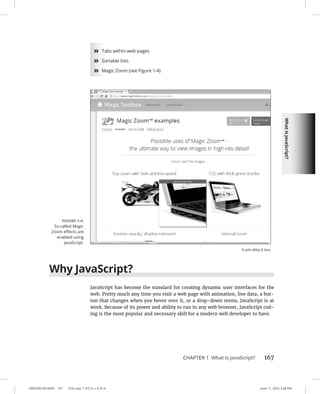 What
Is
JavaScript?
0005390140.INDD 167 Trim size: 7.375 in × 9.25 in June 11, 2022 2:48 PM
CHAPTER 1 What Is JavaScript? 167
»
» Tabs within web pages
»
» Sortable lists
»
» Magic Zoom (see Figure 1-4)
Why JavaScript?
JavaScript has become the standard for creating dynamic user interfaces for the
web. Pretty much any time you visit a web page with animation, live data, a but-
ton that changes when you hover over it, or a drop-down menu, JavaScript is at
work. Because of its power and ability to run in any web browser, JavaScript cod-
ing is the most popular and necessary skill for a modern web developer to have.
FIGURE 1-4:
So-called Magic
Zoom effects are
enabled using
JavaScript.
© John Wiley  Sons
 