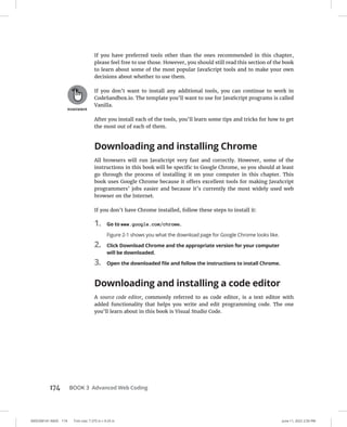 0005390141.INDD 174 Trim size: 7.375 in × 9.25 in June 11, 2022 2:50 PM
174 BOOK 3 Advanced Web Coding
If you have preferred tools other than the ones recommended in this chapter,
please feel free to use those. However, you should still read this section of the book
to learn about some of the most popular JavaScript tools and to make your own
decisions about whether to use them.
If you don’t want to install any additional tools, you can continue to work in
CodeSandbox.io. The template you’ll want to use for JavaScript programs is called
Vanilla.
After you install each of the tools, you’ll learn some tips and tricks for how to get
the most out of each of them.
Downloading and installing Chrome
All browsers will run JavaScript very fast and correctly. However, some of the
instructions in this book will be specific to Google Chrome, so you should at least
go through the process of installing it on your computer in this chapter. This
book uses Google Chrome because it offers excellent tools for making JavaScript
programmers’ jobs easier and because it’s currently the most widely used web
browser on the Internet.
If you don’t have Chrome installed, follow these steps to install it:
1. Go to www.google.com/chrome.
Figure 2-1 shows you what the download page for Google Chrome looks like.
2. Click Download Chrome and the appropriate version for your computer
will be downloaded.
3. Open the downloaded file and follow the instructions to install Chrome.
Downloading and installing a code editor
A source code editor, commonly referred to as code editor, is a text editor with
added functionality that helps you write and edit programming code. The one
you’ll learn about in this book is Visual Studio Code.
 