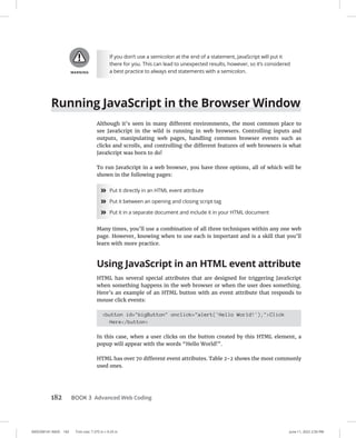 0005390141.INDD 182 Trim size: 7.375 in × 9.25 in June 11, 2022 2:50 PM
182 BOOK 3 Advanced Web Coding
If you don’t use a semicolon at the end of a statement, JavaScript will put it
there for you. This can lead to unexpected results, however, so it’s considered
a best practice to always end statements with a semicolon.
Running JavaScript in the Browser Window
Although it’s seen in many different environments, the most common place to
see JavaScript in the wild is running in web browsers. Controlling inputs and
outputs, manipulating web pages, handling common browser events such as
clicks and scrolls, and controlling the different features of web browsers is what
­
JavaScript was born to do!
To run JavaScript in a web browser, you have three options, all of which will be
shown in the following pages:
»
» Put it directly in an HTML event attribute
»
» Put it between an opening and closing script tag
»
» Put it in a separate document and include it in your HTML document
Many times, you’ll use a combination of all three techniques within any one web
page. However, knowing when to use each is important and is a skill that you’ll
learn with more practice.
Using JavaScript in an HTML event attribute
HTML has several special attributes that are designed for triggering JavaScript
when something happens in the web browser or when the user does something.
Here’s an example of an HTML button with an event attribute that responds to
mouse click events:
button id=bigButton onclick=alert('Hello World!');Click
Here/button
In this case, when a user clicks on the button created by this HTML element, a
popup will appear with the words “Hello World!”.
HTML has over 70 different event attributes. Table 2-2 shows the most commonly
used ones.
 