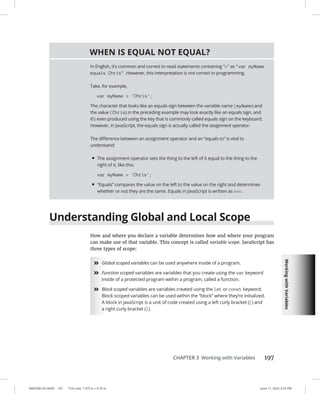 Working
with
Variables
0005390142.INDD 197 Trim size: 7.375 in × 9.25 in June 11, 2022 2:52 PM
CHAPTER 3 Working with Variables 197
Understanding Global and Local Scope
How and where you declare a variable determines how and where your program
can make use of that variable. This concept is called variable scope. JavaScript has
three types of scope:
»
» Global scoped variables can be used anywhere inside of a program.
»
» Function scoped variables are variables that you create using the var keyword
inside of a protected program within a program, called a function.
»
» Block scoped variables are variables created using the let or const keyword.
Block scoped variables can be used within the “block” where they’re initialized.
A block in JavaScript is a unit of code created using a left curly bracket ({) and
a right curly bracket (}).
WHEN IS EQUAL NOT EQUAL?
In English, it’s common and correct to read statements containing = as var myName
equals Chris. However, this interpretation is not correct in programming.
Take, for example,
var myName = 'Chris';
The character that looks like an equals sign between the variable name (myName) and
the value (Chris) in the preceding example may look exactly like an equals sign, and
it’s even produced using the key that is commonly called equals sign on the keyboard.
However, in JavaScript, the equals sign is actually called the assignment operator.
The difference between an assignment operator and an “equals to” is vital to
understand:
• The assignment operator sets the thing to the left of it equal to the thing to the
right of it, like this:
var myName = 'Chris';
• “Equals” compares the value on the left to the value on the right and determines
whether or not they are the same. Equals in JavaScript is written as ===.
 
