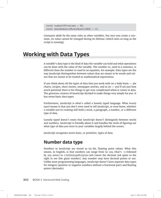0005390142.INDD 202 Trim size: 7.375 in × 9.25 in June 11, 2022 2:52 PM
202 BOOK 3 Advanced Web Coding
const numberOfProblems = 99;
const meanNumberofBooksReadIn2022 = 12;
Constants abide by the same rules as other variables, but once you create a con-
stant, its value cannot be changed during its lifetime (which lasts as long as the
script is running).
Working with Data Types
A variable’s data type is the kind of data the variable can hold and what operations
can be done with the value of the variable. The number 10, used in a sentence, is
different than the number 10 used in an equation, for example. Data types are the
way JavaScript distinguishes between values that are meant to be words and val-
ues that are meant to be treated as mathematical expressions.
If you think about all the types of data that you work with on a daily basis — pie
charts, recipes, short stories, newspaper articles, and so on — you’ll see just how
much potential there is for things to get very complicated when it comes to data.
The generous creators of JavaScript decided to make things very simple for you. It
has seven basic data types.
Furthermore, JavaScript is what’s called a loosely typed language. What loosely
typed means is that you don’t even need to tell JavaScript, or even know, whether
a variable you’re creating will hold a word, a paragraph, a number, or a different
type of data.
Loosely typed doesn’t mean that JavaScript doesn’t distinguish between words
and numbers. JavaScript is friendly about it and handles the work of figuring out
what type of data you store in your variables largely behind the scenes.
JavaScript recognizes seven basic, or primitive, types of data.
Number data type
Numbers in JavaScript are stored as 64-bit, floating point values. What this
means, in English, is that numbers can range from 5e-324 (that’s -5 followed
by 324 zeros) to 1.7976931348623157e+308 (move the decimal 308 spots to the
right to see this giant number). Any number may have decimal points or not.
Unlike most programming languages, JavaScript doesn’t have separate data types
for integers (positive or negative numbers without a fractional part) and floating
points (decimals).
 