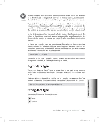 Working
with
Variables
0005390142.INDD 205 Trim size: 7.375 in × 9.25 in June 11, 2022 2:52 PM
CHAPTER 3 Working with Variables 205
Number variables must be declared without quotation marks. 10 is not the same
as 10. The former is a string (which is covered in the next section), and if you acci-
dentally declare a number variable inside of quotes, you’ll get unexpected results.
If you’re following along, you may have noticed some odd behaviors with the pre-
vious examples. For example, when you add 12 (a string) to 12 (a number), the
result is 1212 (a string). But, when you multiply 12 (a string) by 2 (a number)
the result is 24 (a number). This is a case where JavaScript is really using its head!
In the first example, when you add, JavaScript guesses that, because one of the
values in the addition equation is a string, you meant for both of them to be. So,
it converts the number to a string and treats the plus symbol as a concatenation
operator.
In the second example, when you multiply, one of the values in the operation is a
number, and there’s no way to multiply strings together. JavaScript converts the
string to a number and then proceeds with the multiplication. But, what happens
when you try to multiple two strings together?
sassafras * orange
The result is NaN (not a number). There’s just no way to convert sassafras or
orange into a number, so JavaScript throws up its hands.
bigInt data type
The bigInt data type doesn’t have an upper limit. If you need to use numbers
larger than the maximum safe integer (9007199254740991), bigInt is the way
to go.
To create a bigInt, just add an n to the end of a number. For example, here’s a
number that’s larger than the maximum safe number, safely stored in a bigInt:
let reallyBigNumber = 9007199254740992n;
String data type
Strings can be made up of any characters:
»
» Letter
»
» Number
 
