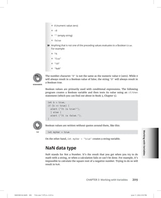 Working
with
Variables
0005390142.INDD 209 Trim size: 7.375 in × 9.25 in June 11, 2022 2:52 PM
CHAPTER 3 Working with Variables 209
• 0 (numeric value zero)
• -0
•  (empty string)
• false
»
» Anything that is not one of the preceding values evaluates to a Boolean true.
For example:
• 74
• Eva
• 10
• NaN
The number character 0 is not the same as the numeric value 0 (zero). While 0
will always result in a Boolean value of false, the string 0 will always result in
a Boolean true.
Boolean values are primarily used with conditional expressions. The following
program creates a Boolean variable and then tests its value using an if/then
statement (which you can find out about in Book 3, Chapter 5).
let b = true;
if (b == true) {
alert (It is true!);
} else {
alert (It is false.);
}
Boolean values are written without quotes around them, like this:
let myVar = true
On the other hand, let myVar = true creates a string variable.
NaN data type
NaN stands for Not a Number. It’s the result that you get when you try to do
math with a string, or when a calculation fails or can’t be done. For example, it’s
impossible to calculate the square root of a negative number. Trying to do so will
result in NaN.
 
