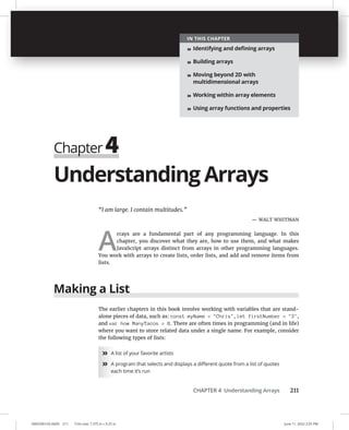 CHAPTER 4 Understanding Arrays 211
0005390143.INDD 211 Trim size: 7.375 in × 9.25 in June 11, 2022 2:55 PM
Understanding Arrays
“I am large. I contain multitudes.”
— WALT WHITMAN
A
rrays are a fundamental part of any programming language. In this
chapter, you discover what they are, how to use them, and what makes
JavaScript arrays distinct from arrays in other programming languages.
You work with arrays to create lists, order lists, and add and remove items from
lists.
Making a List
The earlier chapters in this book involve working with variables that are stand-
alone pieces of data, such as: const myName = Chris, let firstNumber = 3,
and var how ManyTacos = 8. There are often times in programming (and in life)
where you want to store related data under a single name. For example, consider
the following types of lists:
» A list of your favorite artists
» A program that selects and displays a diﬀerent quote from a list of quotes
each time it’s run
Chapter 4
IN THIS CHAPTER
» Identifying and deﬁning arrays
» Building arrays
» Moving beyond 2D with
multidimensional arrays
» Working within array elements
» Using array functions and properties
 