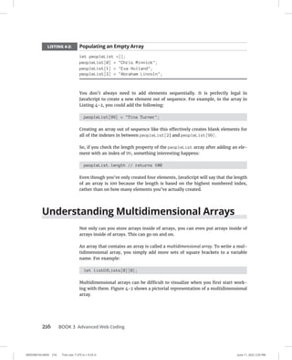 0005390143.INDD 216 Trim size: 7.375 in × 9.25 in June 11, 2022 2:55 PM
216 BOOK 3 Advanced Web Coding
LISTING 4-2: Populating an Empty Array
let peopleList =[];
peopleList[0] = Chris Minnick;
peopleList[1] = Eva Holland;
peopleList[2] = Abraham Lincoln;
You don’t always need to add elements sequentially. It is perfectly legal in
JavaScript to create a new element out of sequence. For example, in the array in
Listing 4-2, you could add the following:
peopleList[99] = Tina Turner;
Creating an array out of sequence like this effectively creates blank elements for
all of the indexes in between peopleList[2] and peopleList[99].
So, if you check the length property of the peopleList array after adding an ele-
ment with an index of 99, something interesting happens:
peopleList.length // returns 100
Even though you’ve only created four elements, JavaScript will say that the length
of an array is 100 because the length is based on the highest numbered index,
rather than on how many elements you’ve actually created.
Understanding Multidimensional Arrays
Not only can you store arrays inside of arrays, you can even put arrays inside of
arrays inside of arrays. This can go on and on.
An array that contains an array is called a multidimensional array. To write a mul-
tidimensional array, you simply add more sets of square brackets to a variable
name. For example:
let listOfLists[0][0];
Multidimensional arrays can be difficult to visualize when you first start work-
ing with them. Figure 4-2 shows a pictorial representation of a multidimensional
array.
 