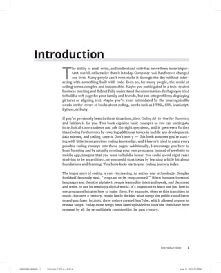 0005390114.INDD 1 Trim size: 7.375 in × 9.25 in June 11, 2022 2:13 PM
Introduction 1
Introduction
T
he ability to read, write, and understand code has never been more impor-
tant, useful, or lucrative than it is today. Computer code has forever changed
our lives. Many people can’t even make it through the day without inter-
acting with something built with code. Even so, for many people, the world of
coding seems complex and inaccessible. Maybe you participated in a tech-related
business meeting and did not fully understand the conversation. Perhaps you tried
to build a web page for your family and friends, but ran into problems displaying
pictures or aligning text. Maybe you’re even intimidated by the unrecognizable
words on the covers of books about coding, words such as HTML, CSS, JavaScript,
Python, or Ruby.
If you’ve previously been in these situations, then Coding All-in-One For Dummies,
2nd Edition is for you. This book explains basic concepts so you can participate
in technical conversations and ask the right questions, and it goes even further
than Coding For Dummies by covering additional topics in mobile app development,
data science, and coding careers. Don’t worry — this book assumes you’re start-
ing with little to no previous coding knowledge, and I haven’t tried to cram every
possible coding concept into these pages. Additionally, I encourage you here to
learn by doing and by actually creating your own programs. Instead of a website or
mobile app, imagine that you want to build a house. You could spend eight years
studying to be an architect, or you could start today by learning a little bit about
foundations and framing. This book kick-starts your coding journey today.
The importance of coding is ever-increasing. As author and technologist Douglas
Rushkoff famously said, “program or be programmed.” When humans invented
languages and then the alphabet, people learned to listen and speak, and then read
and write. In our increasingly digital world, it’s important to learn not just how to
use programs but also how to make them. For example, observe this transition in
music. For over a century, music labels decided what songs the public could listen
to and purchase. In 2005, three coders created YouTube, which allowed anyone to
release songs. Today more songs have been uploaded to YouTube than have been
released by all the record labels combined in the past century.
 