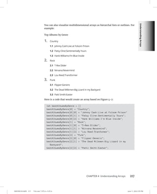 Understanding
Arrays
0005390143.INDD 217 Trim size: 7.375 in × 9.25 in June 11, 2022 2:55 PM
CHAPTER 4 Understanding Arrays 217
You can also visualize multidimensional arrays as hierarchal lists or outlines. For
example:
Top Albums by Genre
1. Country
1.1 Johnny Cash:Live at Folsom Prison
1.2 Patsy Cline:Sentimentally Yours
1.3 Hank Williams:I’m Blue Inside
2. Rock
2.1 T-Rex:Slider
2.2 Nirvana:Nevermind
2.3 Lou Reed:Transformer
3. Punk
3.1 Flipper:Generic
3.2 The Dead Milkmen:Big Lizard in my Backyard
3.3 Patti Smith:Easter
Here is a code that would create an array based on Figure 4-2:
let bestAlbumsByGenre = []
bestAlbumsByGenre[0] = Country;
bestAlbumsByGenre[0][0] = Johnny Cash:Live at Folsom Prison
bestAlbumsByGenre[0][1] = Patsy Cline:Sentimentally Yours;
bestAlbumsByGenre[0][2] = Hank Williams:I'm Blue Inside;
bestAlbumsByGenre[1] = Rock;
bestAlbumsByGenre[1][0] = T-Rex:Slider;
bestAlbumsByGenre[1][1] = Nirvana:Nevermind;
bestAlbumsByGenre[1][2] = Lou Reed:Tranformer;
bestAlbumsByGenre[2] = Punk;
bestAlbumsByGenre[2][0] = Flipper:Generic;
bestAlbumsByGenre[2][1] = The Dead Milkmen:Big Lizard in my
Backyard;
bestAlbumsByGenre[2][2] = Patti Smith:Easter;
 