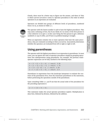 Working
with
Operators,
Expressions,
and
Statements
0005390144.INDD 227 Trim size: 7.375 in × 9.25 in June 7, 2022 4:13 PM
CHAPTER 5 Working with Operators, Expressions, and Statements 227
Clearly, there must be a better way to figure out the answer, and there is! This
is where operator precedence comes in. Operator precedence is the order in which
operators in an expression are evaluated.
Operators are divided into groups of different levels of precedence, numbered
from 0 to 19, as shown in Table 5-1.
The operator with the lowest number is said to have the highest precedence. This
may seem confusing at first, but if you think of it in terms of the first person in
a line (whoever is in spot 0, in this case) being the first person to get a delicious
sandwich or cup of coffee, you’ll have no problem keeping it straight.
When an expression contains two or more operators that have the same prece-
dence, they are evaluated according to their associativity. Associativity determines
whether the operators are evaluated from left to right or right to left.
Using parentheses
The operator with the highest precedence in an expression is parentheses. In most
cases, you can ignore the rules of operator precedence simply by grouping opera-
tions into subexpressions using parentheses. For example, the previous multi-
operator expression can be fully clarified in the following ways:
a = (1 + 2) * (3 / 4); // result: 2.25
a = (1 + (2 * 3)) / 4; // result: 1.75
a = ((1 + 2) *3) / 4; // result: 2.25
a = 1 + ((2 * 3) / 4); // result: 2.5
Parentheses in expressions force the JavaScript interpreter to evaluate the con-
tents of the parentheses first, from the innermost parentheses to the outermost,
before performing the operations outside of the parentheses.
Upon consulting Table 5-1, you’ll see that the actual order of the precedence for
the preceding expression is
a = 1 + ((2 * 3) / 4);
This statement makes the actual operator precedence explicit. Multiplication is
done first, followed by division, followed by the addition.
 