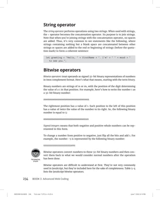 0005390144.INDD 234 Trim size: 7.375 in × 9.25 in June 7, 2022 4:13 PM
234 BOOK 3 Advanced Web Coding
String operator
The string operator performs operations using two strings. When used with strings,
the + operator becomes the concatenation operator. Its purpose is to join strings.
Note that when you’re joining strings with the concatenation operator, no spaces
are added. Thus, it’s very common to see statements like the following, where
strings containing nothing but a blank space are concatenated between other
strings or spaces are added to the end or beginning of strings (before the quota-
tion mark) to form a coherent sentence:
let greeting = Hello,  + firstName + . I'm +   + mood + 
to see you.;
Bitwise operators
Bitwise operators treat operands as signed 32-bit binary representations of numbers
in twos complement format. Here’s what that means, starting with the term binary.
Binary numbers are strings of 1s or 0s, with the position of the digit determining
the value of a 1 in that position. For example, here’s how to write the number 1 as
a 32-bit binary number:
00000000000000000000000000000001
The rightmost position has a value of 1. Each position to the left of this position
has a value of twice the value of the number to its right. So, the following binary
number is equal to 5:
00000000000000000000000000000101
Signed integers means that both negative and positive whole numbers can be rep-
resented in this form.
To change a number from positive to negative, just flip all the bits and add 1. For
example, the number -5 is represented by the following binary number:
11111111111111111111111111111011
Bitwise operators convert numbers to these 32-bit binary numbers and then con-
vert them back to what we would consider normal numbers after the operation
has been done.
Bitwise operators are difficult to understand at first. They’re not very commonly
used in JavaScript, but they’re included here for the sake of completeness. Table 5-4
lists the JavaScript bitwise operators.
 