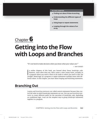 CHAPTER 6 Getting into the Flow with Loops and Branches 241
0005390145.INDD 241 Trim size: 7.375 in × 9.25 in June 11, 2022 3:00 PM
Getting into the Flow
with Loops and Branches
“It’s not hard to make decisions when you know what your values are.”
— ROY DISNEY
I
n earlier chapters of this book, you learned about linear JavaScript code.
However, more often than not, there comes a time (many times, actually) in
a program where you need a choice to be made or where you need to alter the
straight-ahead logic of a program to repeat statements multiple times with dif-
ferent values. In this chapter, you learn about looping and branching statements.
Branching Out
Looping and branching statements are called control statements because they con-
trol the order in which JavaScript statements are run. You can use branching state-
ments to create different paths for the execution of JavaScript code, depending
on conditional logic. Loops are the simplest way to group JavaScript statements
together in a program.
Chapter 6
IN THIS CHAPTER
» Finding out about if/else branching
» Understanding the diﬀerent types of
loops
» Using loops to repeat statements
» Looping through the values of an
array
 