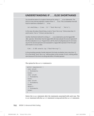 0005390145.INDD 244 Trim size: 7.375 in × 9.25 in June 11, 2022 3:00 PM
244 BOOK 3 Advanced Web Coding
The syntax for the switch statement is
switch (expression) {
case value1:
// Statements
break;
case value2:
// Statements
break;
case value3:
// Statements
break;
default:
// Statements
break;
}
Notice the break statement after the statements associated with each case. The
break statement tells the switch statement to stop and exit the switch statement.
UNDERSTANDING IF . . . ELSE SHORTHAND
You should be aware of a couple of shortcuts for using if...else statements. The
first is to use a ternary operator in place of the if...else. This is somewhat more dif-
ficult to read than a standard if...else:
let whatToSay = (time  12 ? Good Morning : Hello);
In this case, the value of whatToSay is set to Good Morning if time is less than 12
and it’s set to Hello if time is not less than 12.
Another shorthand method for writing if...else statements uses the logical AND
() operator. Remember that the logical AND will only evaluate the second operand if
the first evaluates to true. Programmers call this short-circuiting because it’s not neces-
sary for the second operand to be evaluated in a logical AND operation if the first oper-
and results in a false value.
time  12  console.log (Good Morning!);
In the preceding example, the  statement first looks at whether time is less than 12.
If it is, the string Good Morning will be written to the console. If it isn’t, nothing will be
done because of the short-circuiting side effect of the  operator.
 