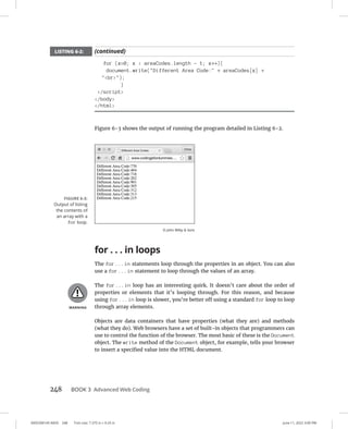 0005390145.INDD 248 Trim size: 7.375 in × 9.25 in June 11, 2022 3:00 PM
248 BOOK 3 Advanced Web Coding
for (x=0; x  areaCodes.length - 1; x++){
document.write(Different Area Code: + areaCodes[x] +
br);
}
/script
/body
/html
Figure 6-3 shows the output of running the program detailed in Listing 6-2.
for . . . in loops
The for...in statements loop through the properties in an object. You can also
use a for...in statement to loop through the values of an array.
The for...in loop has an interesting quirk. It doesn’t care about the order of
properties or elements that it’s looping through. For this reason, and because
using for...in loop is slower, you’re better off using a standard for loop to loop
through array elements.
Objects are data containers that have properties (what they are) and methods
(what they do). Web browsers have a set of built-in objects that programmers can
use to control the function of the browser. The most basic of these is the Document
object. The write method of the Document object, for example, tells your browser
to insert a specified value into the HTML document.
FIGURE 6-3:
Output of listing
the contents of
an array with a
for loop.
© John Wiley  Sons
LISTING 6-2: (continued)
 