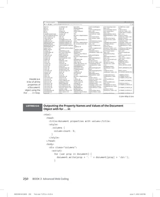 0005390145.INDD 250 Trim size: 7.375 in × 9.25 in June 11, 2022 3:00 PM
250 BOOK 3 Advanced Web Coding
LISTING 6-4: Outputting the Property Names and Values of the Document
Object with for . . . in
html
head
titledocument properties with values/title
style
.columns {
column-count: 6;
}
/style
/head
body
div class=columns
script
for (var prop in document) {
document.write(prop + ': ' + document[prop] + 'br');
}
FIGURE 6-4:
A list of all the
properties of
a Document
object using the
for...in loop.
© John Wiley  Sons
 