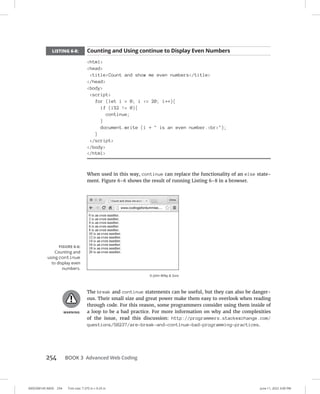 0005390145.INDD 254 Trim size: 7.375 in × 9.25 in June 11, 2022 3:00 PM
254 BOOK 3 Advanced Web Coding
LISTING 6-8: Counting and Using continue to Display Even Numbers
html
head
titleCount and show me even numbers/title
/head
body
script
for (let i = 0; i = 20; i++){
if (i%2 != 0){
continue;
}
document.write (i +  is an even number.br);
}
/script
/body
/html
When used in this way, continue can replace the functionality of an else state-
ment. Figure 6-6 shows the result of running Listing 6-8 in a browser.
The break and continue statements can be useful, but they can also be danger-
ous. Their small size and great power make them easy to overlook when reading
through code. For this reason, some programmers consider using them inside of
a loop to be a bad practice. For more information on why and the complexities
of the issue, read this discussion: http://programmers.stackexchange.com/
questions/58237/are-break-and-continue-bad-programming-practices.
FIGURE 6-6:
Counting and
using continue
to display even
numbers.
© John Wiley  Sons
 