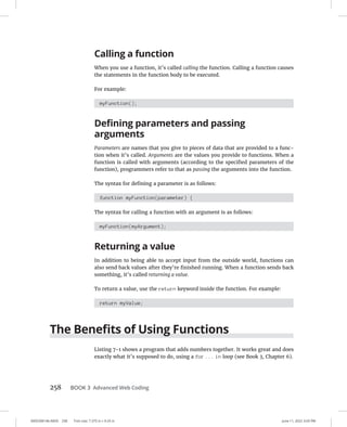 0005390146.INDD 258 Trim size: 7.375 in × 9.25 in June 11, 2022 3:03 PM
258 BOOK 3 Advanced Web Coding
Calling a function
When you use a function, it’s called calling the function. Calling a function causes
the statements in the function body to be executed.
For example:
myFunction();
Defining parameters and passing
arguments
Parameters are names that you give to pieces of data that are provided to a func-
tion when it’s called. Arguments are the values you provide to functions. When a
function is called with arguments (according to the specified parameters of the
function), programmers refer to that as passing the arguments into the function.
The syntax for defining a parameter is as follows:
function myFunction(parameter) {
The syntax for calling a function with an argument is as follows:
myFunction(myArgument);
Returning a value
In addition to being able to accept input from the outside world, functions can
also send back values after they’re finished running. When a function sends back
something, it’s called returning a value.
To return a value, use the return keyword inside the function. For example:
return myValue;
The Benefits of Using Functions
Listing 7-1 shows a program that adds numbers together. It works great and does
exactly what it’s supposed to do, using a for ... in loop (see Book 3, Chapter 6).
 