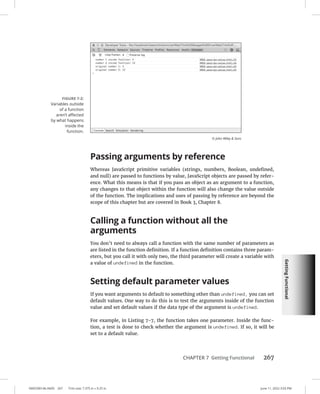 Getting
Functional
0005390146.INDD 267 Trim size: 7.375 in × 9.25 in June 11, 2022 3:03 PM
CHAPTER 7 Getting Functional 267
Passing arguments by reference
Whereas JavaScript primitive variables (strings, numbers, Boolean, undefined,
and null) are passed to functions by value, JavaScript objects are passed by refer-
ence. What this means is that if you pass an object as an argument to a function,
any changes to that object within the function will also change the value outside
of the function. The implications and uses of passing by reference are beyond the
scope of this chapter but are covered in Book 3, Chapter 8.
Calling a function without all the
arguments
You don’t need to always call a function with the same number of parameters as
are listed in the function definition. If a function definition contains three param-
eters, but you call it with only two, the third parameter will create a variable with
a value of undefined in the function.
Setting default parameter values
If you want arguments to default to something other than undefined, you can set
default values. One way to do this is to test the arguments inside of the function
value and set default values if the data type of the argument is undefined.
For example, in Listing 7-7, the function takes one parameter. Inside the func-
tion, a test is done to check whether the argument is undefined. If so, it will be
set to a default value.
FIGURE 7-2:
Variables outside
of a function
aren’t affected
by what ­
happens
inside the
function.
© John Wiley  Sons
 