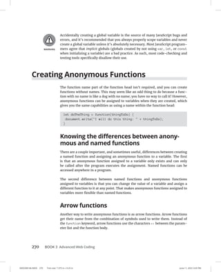 0005390146.INDD 270 Trim size: 7.375 in × 9.25 in June 11, 2022 3:03 PM
270 BOOK 3 Advanced Web Coding
Accidentally creating a global variable is the source of many JavaScript bugs and
errors, and it’s recommended that you always properly scope variables and never
create a global variable unless it’s absolutely necessary. Most JavaScript program-
mers agree that implicit globals (globals created by not using var, let, or const
when initializing a variable) are a bad practice. As such, most code-checking and
testing tools specifically disallow their use.
Creating Anonymous Functions
The function name part of the function head isn’t required, and you can create
functions without names. This may seem like an odd thing to do because a func-
tion with no name is like a dog with no name; you have no way to call it! However,
anonymous functions can be assigned to variables when they are created, which
gives you the same capabilities as using a name within the function head:
let doTheThing = function(thingToDo) {
document.write(I will do this thing:  + thingToDo);
}
Knowing the differences between anony-
mous and named functions
There are a couple important, and sometimes useful, differences between creating
a named function and assigning an anonymous function to a variable. The first
is that an anonymous function assigned to a variable only exists and can only
be called after the program executes the assignment. Named functions can be
accessed anywhere in a program.
The second difference between named functions and anonymous functions
assigned to variables is that you can change the value of a variable and assign a
different function to it at any point. That makes anonymous functions assigned to
variables more flexible than named functions.
Arrow functions
Another way to write anonymous functions is as arrow functions. Arrow functions
get their name from the combination of symbols used to write them. Instead of
the function keyword, arrow functions use the characters = between the param-
eter list and the function body.
 