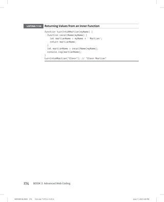0005390146.INDD 274 Trim size: 7.375 in × 9.25 in June 11, 2022 3:03 PM
274 BOOK 3 Advanced Web Coding
LISTING 7-14: Returning Values from an Inner Function
function turnIntoAMartian(myName) {
function recallName(myName) {
let martianName = myName + ' Martian';
return martianName;
}
let martianName = recallName(myName);
console.log(martianName);
}
turnIntoAMartian(Glenn); // Glenn Martian
 