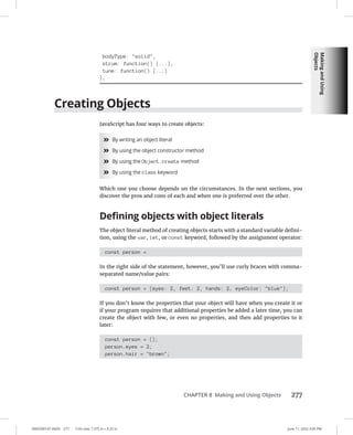 Making
and
Using
Objects
0005390147.INDD 277 Trim size: 7.375 in × 9.25 in June 11, 2022 3:05 PM
CHAPTER 8 Making and Using Objects 277
bodyType: solid,
strum: function() {...},
tune: function() {...}
};
Creating Objects
JavaScript has four ways to create objects:
»
» By writing an object literal
»
» By using the object constructor method
»
» By using the Object.create method
»
» By using the class keyword
Which one you choose depends on the circumstances. In the next sections, you
discover the pros and cons of each and when one is preferred over the other.
Defining objects with object literals
The object literal method of creating objects starts with a standard variable defini-
tion, using the var, let, or const keyword, followed by the assignment operator:
const person =
In the right side of the statement, however, you’ll use curly braces with comma-
separated name/value pairs:
const person = {eyes: 2, feet: 2, hands: 2, eyeColor: blue};
If you don’t know the properties that your object will have when you create it or
if your program requires that additional properties be added a later time, you can
create the object with few, or even no properties, and then add properties to it
later:
const person = {};
person.eyes = 2;
person.hair = brown;
 