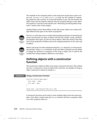 0005390147.INDD 278 Trim size: 7.375 in × 9.25 in June 11, 2022 3:05 PM
278 BOOK 3 Advanced Web Coding
The methods in the examples earlier in this book have mostly been used to out-
put text. document.write and console.log both use this method of separat-
ing properties with a period, so it may look familiar to you. The dot between the
object name and the property indicates that the property belongs to that object.
Dot notation is covered in more detail in the “Retrieving and Setting Object Prop-
erties” section, later of this chapter.
Another thing to notice about objects is that, like arrays, objects can contain mul-
tiple different data types as the values of properties.
The not-so-well-kept secret to really understanding JavaScript is in knowing that
arrays and functions are types of objects and that the number, string, and Bool-
ean primitive data types can also be used as objects. What this means is that they
have all the properties of objects and can be assigned properties in the same way
as objects.
Objects and arrays are often initialized using the const keyword, as in the preced-
ing example. Using const to initialize arrays and objects still gives you the ability
to change the elements or properties of the array or object, but it restricts the
variable from being assigned a different or new object.
Defining objects with a constructor
function
The second way to define an object is by using a constructor function. This method
uses the new keyword to create an object from a function. An example of using an
object constructor is shown in Listing 8-2.
LISTING 8-2: Using a Constructor Function
function Person(name,age){
this.name = name;
this.age = age;
}
const mom = new Person(Patricia,78);
A constructor function can be used to create multiple objects from the same tem-
plate. Each object created using the Person function will have a property called
name and a property called age.
 