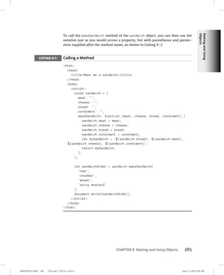 Making
and
Using
Objects
0005390147.INDD 285 Trim size: 7.375 in × 9.25 in June 11, 2022 3:05 PM
CHAPTER 8 Making and Using Objects 285
To call the makeSandwich method of the sandwich object, you can then use dot
notation just as you would access a property, but with parentheses and param-
eters supplied after the method name, as shown in Listing 8-7.
LISTING 8-7: Calling a Method
html
head
titleMake me a sandwich/title
/head
body
script
const sandwich = {
meat: '',
cheese: '',
bread: '',
condiment: '',
makeSandwich: function (meat, cheese, bread, condiment) {
sandwich.meat = meat;
sandwich.cheese = cheese;
sandwich.bread = bread;
sandwich.condiment = condiment;
let mySandwich = `${sandwich.bread}, ${sandwich.meat},
${sandwich.cheese}, ${sandwich.condiment}`;
return mySandwich;
},
};
let sandwichOrder = sandwich.makeSandwich(
'ham',
'cheddar',
'wheat',
'spicy mustard'
);
document.write(sandwichOrder);
/script
/body
/html
 