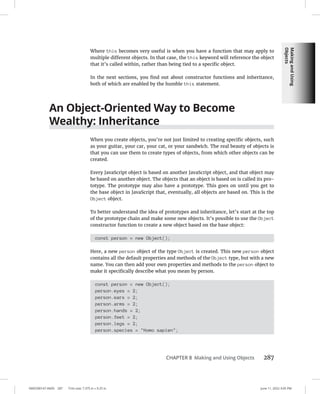 Making
and
Using
Objects
0005390147.INDD 287 Trim size: 7.375 in × 9.25 in June 11, 2022 3:05 PM
CHAPTER 8 Making and Using Objects 287
Where this becomes very useful is when you have a function that may apply to
multiple different objects. In that case, the this keyword will reference the object
that it’s called within, rather than being tied to a specific object.
In the next sections, you find out about constructor functions and inheritance,
both of which are enabled by the humble this statement.
An Object-Oriented Way to Become
Wealthy: Inheritance
When you create objects, you’re not just limited to creating specific objects, such
as your guitar, your car, your cat, or your sandwich. The real beauty of objects is
that you can use them to create types of objects, from which other objects can be
created.
Every JavaScript object is based on another JavaScript object, and that object may
be based on another object. The objects that an object is based on is called its pro-
totype. The prototype may also have a prototype. This goes on until you get to
the base object in JavaScript that, eventually, all objects are based on. This is the
Object object.
To better understand the idea of prototypes and inheritance, let’s start at the top
of the prototype chain and make some new objects. It’s possible to use the Object
constructor function to create a new object based on the base object:
const person = new Object();
Here, a new person object of the type Object is created. This new person object
contains all the default properties and methods of the Object type, but with a new
name. You can then add your own properties and methods to the person object to
make it specifically describe what you mean by person.
const person = new Object();
person.eyes = 2;
person.ears = 2;
person.arms = 2;
person.hands = 2;
person.feet = 2;
person.legs = 2;
person.species = Homo sapien;
 