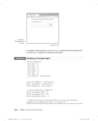 0005390147.INDD 290 Trim size: 7.375 in × 9.25 in June 11, 2022 3:05 PM
290 BOOK 3 Advanced Web Coding
To modify a prototype object, use the prototype property that every object inher-
its from Object. Listing 8-10 shows how this works.
LISTING 8-10: Modifying a Prototype Object
function Person(){
this.eyes = 2;
this.ears = 2;
this.arms = 2;
this.hands = 2;
this.feet = 2;
this.legs = 2;
this.species = Homo sapien;
}
const willieNelson = new Person();
const johnnyCash = new Person();
const patsyCline = new Person();
// Person needs more properties!
Person.prototype.knees = 2;
Person.prototype.toes = 10;
Person.prototype.elbows = 2;
// Check the values of existing objects for the new properties
document.write (patsyCline.toes); // outputs 10
FIGURE 8-1:
Willie Nelson is a
Person.
© John Wiley  Sons
 