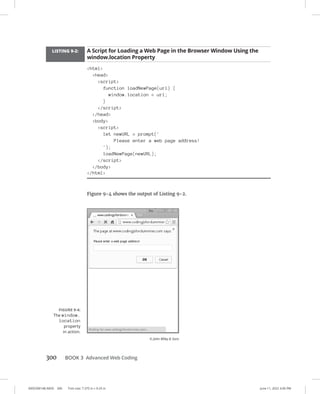 0005390148.INDD 300 Trim size: 7.375 in × 9.25 in June 11, 2022 3:06 PM
300 BOOK 3 Advanced Web Coding
LISTING 9-2: A Script for Loading a Web Page in the Browser Window Using the
window.location Property
html
head
script
function loadNewPage(url) {
window.location = url;
}
/script
/head
body
script
let newURL = prompt('
Please enter a web page address!
');
loadNewPage(newURL);
/script
/body
/html
Figure 9-4 shows the output of Listing 9-2.
FIGURE 9-4:
The window.
location
property
in action.
© John Wiley  Sons
 