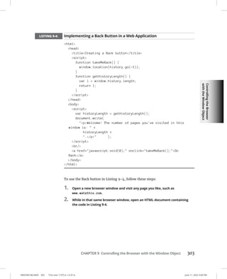 Controlling
the
Browser
with
the
Window
Object
0005390148.INDD 303 Trim size: 7.375 in × 9.25 in June 11, 2022 3:06 PM
CHAPTER 9 Controlling the Browser with the Window Object 303
LISTING 9-4: Implementing a Back Button in a Web Application
html
head
titleCreating a Back button/title
script
function takeMeBack() {
window.location(history.go(-1));
}
function getHistoryLength() {
var l = window.history.length;
return l;
}
/script
/head
body
script
var historyLength = getHistoryLength();
document.write(
pWelcome! The number of pages you've visited in this
window is:  +
historyLength +
./p );
/script
br/
a href=javascript:void(0); onclick=takeMeBack();Go
Back/a
/body
/html
To use the Back button in Listing 9-4, follow these steps:
1. Open a new browser window and visit any page you like, such as
www.watzthis.com.
2. While in that same browser window, open an HTML document containing
the code in Listing 9-4.
 