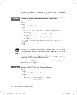 0005390149.INDD 310 Trim size: 7.375 in × 9.25 in June 11, 2022 3:08 PM
310 BOOK 3 Advanced Web Coding
In Listing 10-2, the three p elements are all children of the div element.
Because they have the same parent, they are siblings.
LISTING 10-2: Demonstration of Parent, Child, and Sibling Relationships
in an HTML Document
html
head
titleThe HTML Family/title
/head
body
section !-- proud parent of 3 p elements, child of body --
pFirst/p
!-- 1st child of section element, sibling of 2 p elements --
pSecond/p
!-- 2nd p child of section element, sibling of 2 p elements --
pThird/p
!-- 3rd p child of section element, sibling of 2 p elements --
/section
/body
/html
In Listing 10-2, the HTML comments are also children of the section element.
The last comment before the closing section tag is called the last child of the
section.
By understanding the relationships between document nodes, you can use the
DOM tree to find any element within a document.
Listing 10-3 is an HTML document containing a script that outputs all the child
nodes of the section element.
LISTING 10-3: Displaying the Child Nodes of the section Element
html
head
titleThe HTML Family/title
/head
body
section !-- proud parent of 3 p elements,
child of body --
 