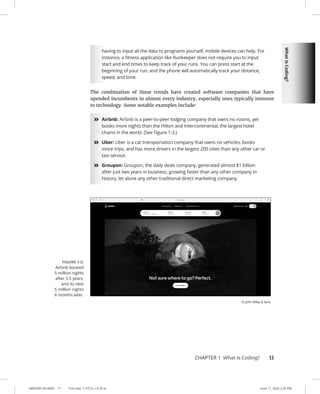 What
Is
Coding?
0005390130.INDD 11 Trim size: 7.375 in × 9.25 in June 11, 2022 2:32 PM
CHAPTER 1 What Is Coding? 11
having to input all the data to programs yourself, mobile devices can help. For
instance, a fitness application like Runkeeper does not require you to input
start and end times to keep track of your runs. You can press start at the
beginning of your run, and the phone will automatically track your distance,
speed, and time.
The combination of these trends have created software companies that have
upended incumbents in almost every industry, especially ones typically immune
to technology. Some notable examples include:
»
» Airbnb: Airbnb is a peer-to-peer lodging company that owns no rooms, yet
books more nights than the Hilton and Intercontinental, the largest hotel
chains in the world. (See Figure 1-3.)
»
» Uber: Uber is a car transportation company that owns no vehicles, books
more trips, and has more drivers in the largest 200 cities than any other car or
taxi service.
»
» Groupon: Groupon, the daily deals company, generated almost $1 billion
after just two years in business, growing faster than any other company in
history, let alone any other traditional direct marketing company.
FIGURE 1-3:
Airbnb booked
5 million nights
after 3.5 years,
and its next
5 million nights
6 months later.
© John Wiley  Sons
 