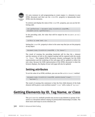 0005390149.INDD 320 Trim size: 7.375 in × 9.25 in June 11, 2022 3:08 PM
320 BOOK 3 Advanced Web Coding
It’s very common in web programming to create empty div elements in your
HTML document and then use the innerHTML property to dynamically insert
HTML into the elements.
To retrieve and display the value of the innerHTML property, you can use the fol-
lowing code:
let getTheInner = document.body.firstChild.innerHTML;
document.write (getTheInner);
In the preceding code, the value that will be output by the document.write()
method is
pThis is some text./p
Setting the innerHTML property is done in the same way that you set the property
of any object:
document.body.firstChild.innerHTML = Hi there!;
The result of running the preceding JavaScript will be that the p element
and the sentence of text in the original markup will be replaced with the words
Hi There! The original HTML document remains unchanged, but the DOM
representation and the rendering of the web page will be updated to reflect the
new value. Because the DOM representation of the HTML document is what the
browser displays, the display of your web page will also be updated.
Setting attributes
To set the value of an HTML attribute, you can use the setAttribute() method:
document.body.firstChild.innerHTML.setAttribute(class,
myclass);
The result of running this statement is that the first child element of the body
element will be given a new attribute named class with a value of myclass.
Getting Elements by ID, Tag Name, or Class
The getElementBy methods provide easy access to any element or groups of ele-
ments in a document without relying on parent/child relationships of nodes. The
three most used ways to access elements are
 