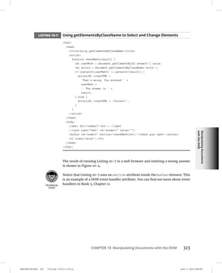 Manipulating
Documents
with
the
DOM
0005390149.INDD 323 Trim size: 7.375 in × 9.25 in June 11, 2022 3:08 PM
CHAPTER 10 Manipulating Documents with the DOM 323
LISTING 10-7: Using getElementsByClassName to Select and Change Elements
html
head
titleUsing getElementsByClassName/title
script
function checkMath(result) {
let userMath = document.getElementById('answer1').value;
let errors = document.getElementsByClassName('error');
if (parseInt(userMath) != parseInt(result)) {
errors[0].innerHTML =
'That's wrong. You entered ' +
userMath +
'. The answer is ' +
result;
} else {
errors[0].innerHTML = 'Correct!';
}
}
/script
/head
body
label for=number14+1 = /label
input type=text id=answer1 value=/
button id=submit onclick=checkMath(4+1);Check your math!/button
h1 class=error/h1
/body
/html
The result of running Listing 10-7 in a web browser and entering a wrong answer
is shown in Figure 10-4.
Notice that Listing 10-7 uses an onclick attribute inside the button element. This
is an example of a DOM event handler attribute. You can find out more about event
handlers in Book 3, Chapter 11.
 